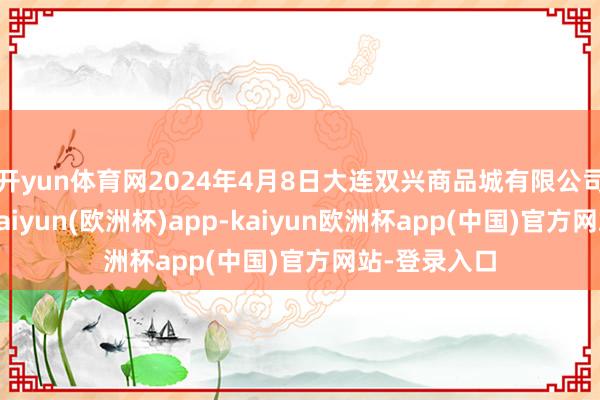 开yun体育网2024年4月8日大连双兴商品城有限公司价钱行情-kaiyun(欧洲杯)app-kaiyun欧洲杯app(中国)官方网站-登录入口