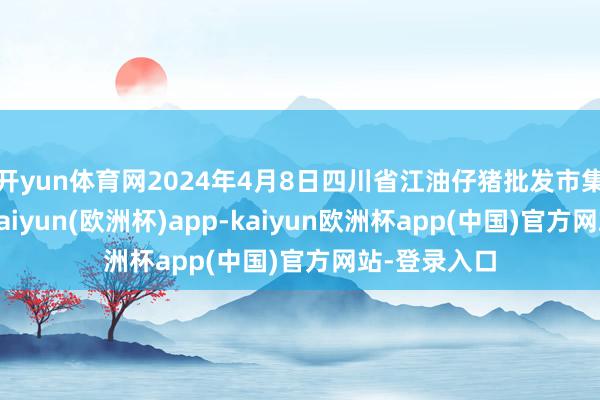 开yun体育网2024年4月8日四川省江油仔猪批发市集价钱行情-kaiyun(欧洲杯)app-kaiyun欧洲杯app(中国)官方网站-登录入口