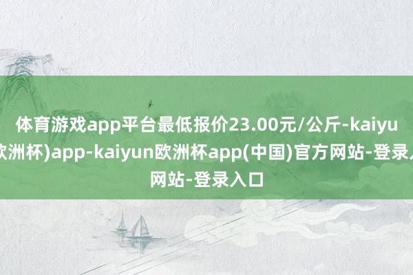 体育游戏app平台最低报价23.00元/公斤-kaiyun(欧洲杯)app-kaiyun欧洲杯app(中国)官方网站-登录入口