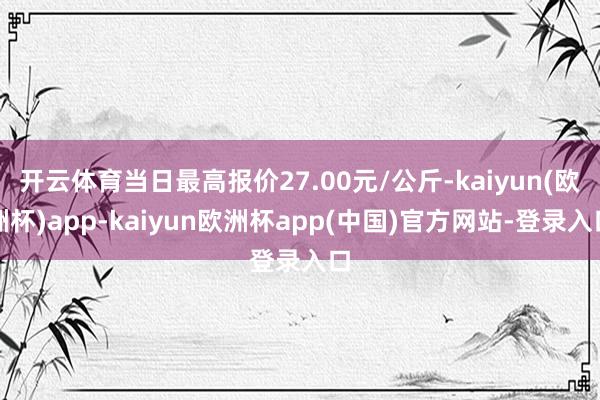 开云体育当日最高报价27.00元/公斤-kaiyun(欧洲杯)app-kaiyun欧洲杯app(中国)官方网站-登录入口