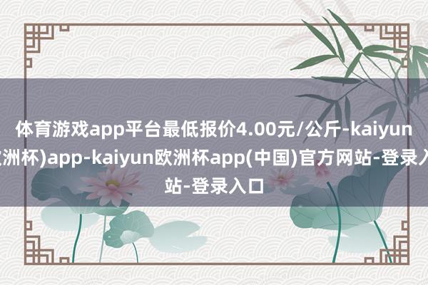 体育游戏app平台最低报价4.00元/公斤-kaiyun(欧洲杯)app-kaiyun欧洲杯app(中国)官方网站-登录入口