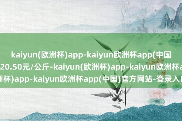 kaiyun(欧洲杯)app-kaiyun欧洲杯app(中国)官方网站-登录入口收支20.50元/公斤-kaiyun(欧洲杯)app-kaiyun欧洲杯app(中国)官方网站-登录入口