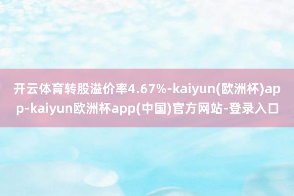 开云体育转股溢价率4.67%-kaiyun(欧洲杯)app-kaiyun欧洲杯app(中国)官方网站-登录入口