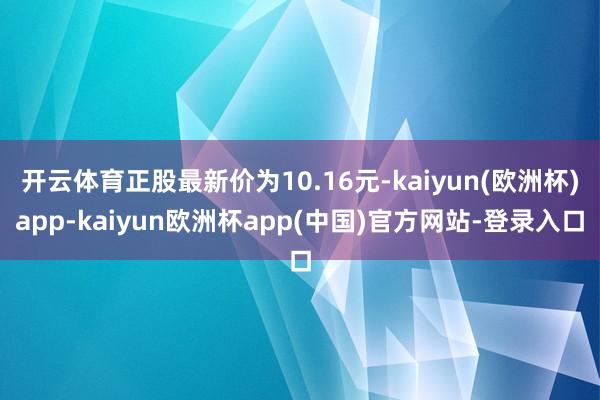 开云体育正股最新价为10.16元-kaiyun(欧洲杯)app-kaiyun欧洲杯app(中国)官方网站-登录入口