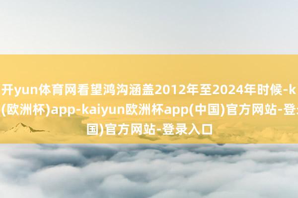 开yun体育网看望鸿沟涵盖2012年至2024年时候-kaiyun(欧洲杯)app-kaiyun欧洲杯app(中国)官方网站-登录入口