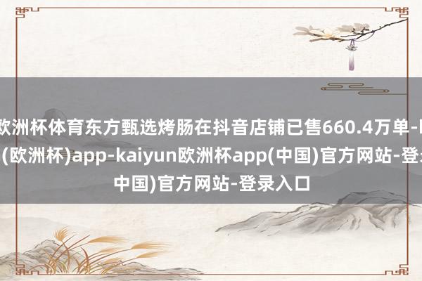 欧洲杯体育东方甄选烤肠在抖音店铺已售660.4万单-kaiyun(欧洲杯)app-kaiyun欧洲杯app(中国)官方网站-登录入口