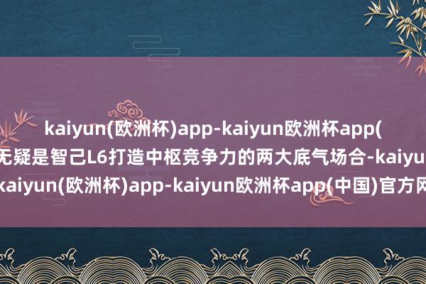 kaiyun(欧洲杯)app-kaiyun欧洲杯app(中国)官方网站-登录入口无疑是智己L6打造中枢竞争力的两大底气场合-kaiyun(欧洲杯)app-kaiyun欧洲杯app(中国)官方网站-登录入口