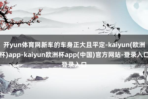 开yun体育网新车的车身正大且平定-kaiyun(欧洲杯)app-kaiyun欧洲杯app(中国)官方网站-登录入口