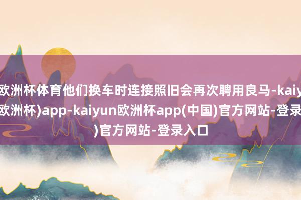 欧洲杯体育他们换车时连接照旧会再次聘用良马-kaiyun(欧洲杯)app-kaiyun欧洲杯app(中国)官方网站-登录入口