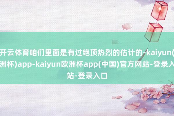 开云体育咱们里面是有过绝顶热烈的估计的-kaiyun(欧洲杯)app-kaiyun欧洲杯app(中国)官方网站-登录入口