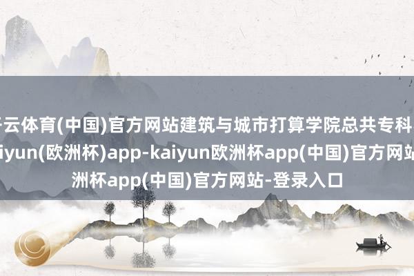 开云体育(中国)官方网站建筑与城市打算学院总共专科不限选考-kaiyun(欧洲杯)app-kaiyun欧洲杯app(中国)官方网站-登录入口