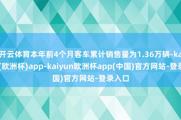 开云体育本年前4个月客车累计销售量为1.36万辆-kaiyun(欧洲杯)app-kaiyun欧洲杯app(中国)官方网站-登录入口