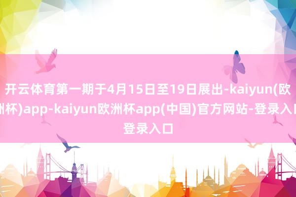 开云体育第一期于4月15日至19日展出-kaiyun(欧洲杯)app-kaiyun欧洲杯app(中国)官方网站-登录入口