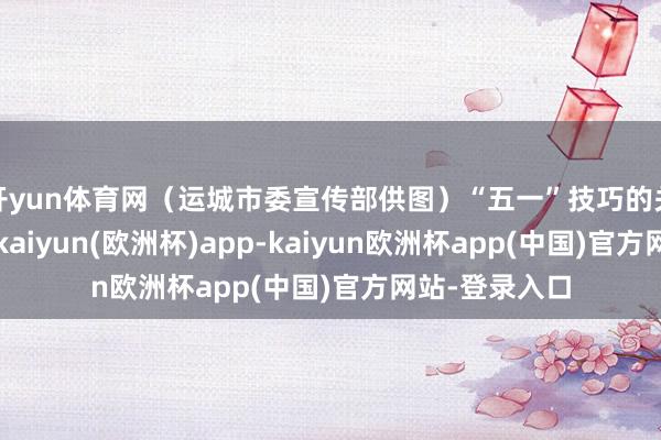 开yun体育网（运城市委宣传部供图）“五一”技巧的关公故里景区-kaiyun(欧洲杯)app-kaiyun欧洲杯app(中国)官方网站-登录入口