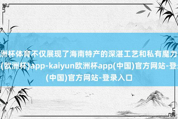 欧洲杯体育不仅展现了海南特产的深湛工艺和私有魔力-kaiyun(欧洲杯)app-kaiyun欧洲杯app(中国)官方网站-登录入口