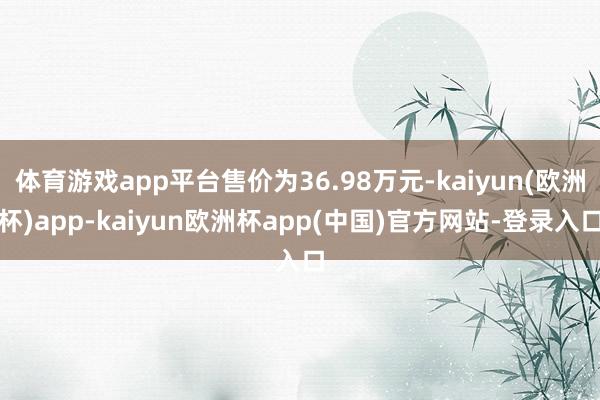 体育游戏app平台售价为36.98万元-kaiyun(欧洲杯)app-kaiyun欧洲杯app(中国)官方网站-登录入口