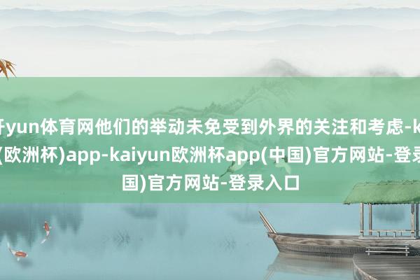 开yun体育网他们的举动未免受到外界的关注和考虑-kaiyun(欧洲杯)app-kaiyun欧洲杯app(中国)官方网站-登录入口