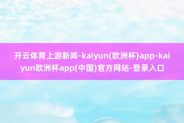 开云体育　　上游新闻-kaiyun(欧洲杯)app-kaiyun欧洲杯app(中国)官方网站-登录入口