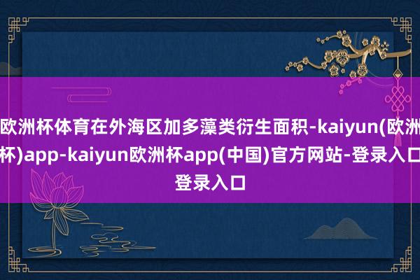 欧洲杯体育在外海区加多藻类衍生面积-kaiyun(欧洲杯)app-kaiyun欧洲杯app(中国)官方网站-登录入口