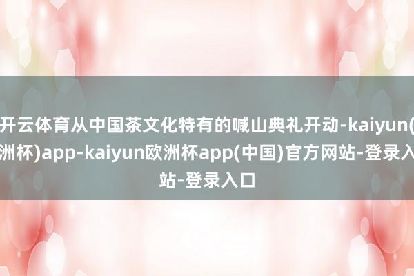 开云体育从中国茶文化特有的喊山典礼开动-kaiyun(欧洲杯)app-kaiyun欧洲杯app(中国)官方网站-登录入口