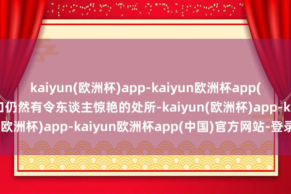 kaiyun(欧洲杯)app-kaiyun欧洲杯app(中国)官方网站-登录入口仍然有令东谈主惊艳的处所-kaiyun(欧洲杯)app-kaiyun欧洲杯app(中国)官方网站-登录入口