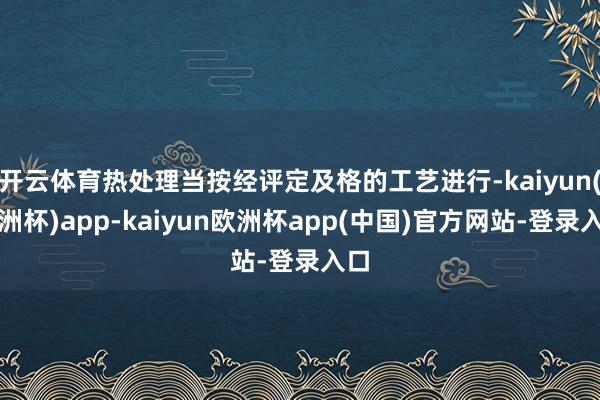 开云体育热处理当按经评定及格的工艺进行-kaiyun(欧洲杯)app-kaiyun欧洲杯app(中国)官方网站-登录入口