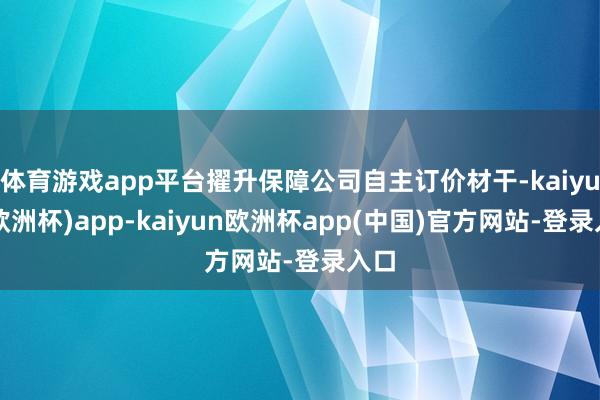 体育游戏app平台擢升保障公司自主订价材干-kaiyun(欧洲杯)app-kaiyun欧洲杯app(中国)官方网站-登录入口