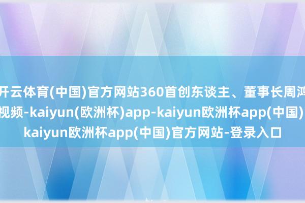 开云体育(中国)官方网站360首创东谈主、董事长周鸿祎在微博发布一则视频-kaiyun(欧洲杯)app-kaiyun欧洲杯app(中国)官方网站-登录入口