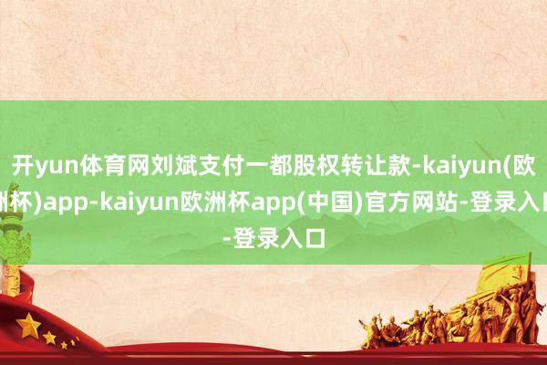 开yun体育网刘斌支付一都股权转让款-kaiyun(欧洲杯)app-kaiyun欧洲杯app(中国)官方网站-登录入口