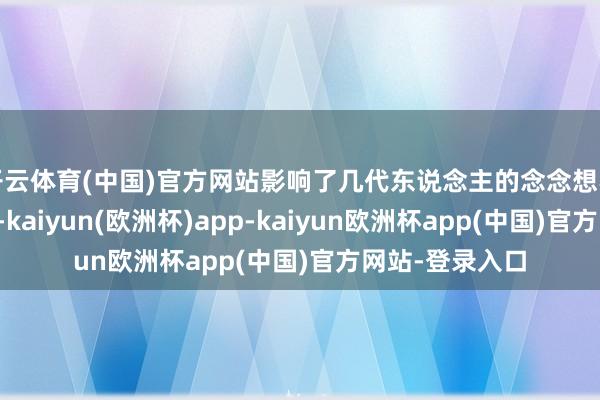 开云体育(中国)官方网站影响了几代东说念主的念念想不雅和价值不雅-kaiyun(欧洲杯)app-kaiyun欧洲杯app(中国)官方网站-登录入口