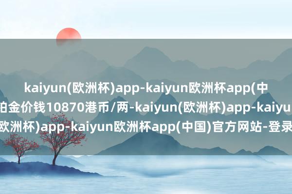 kaiyun(欧洲杯)app-kaiyun欧洲杯app(中国)官方网站-登录入口铂金价钱10870港币/两-kaiyun(欧洲杯)app-kaiyun欧洲杯app(中国)官方网站-登录入口