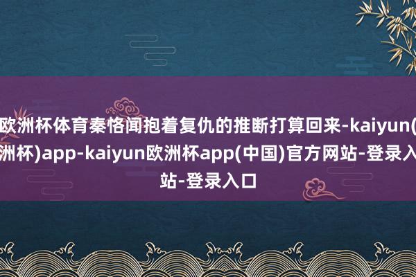 欧洲杯体育秦恪闻抱着复仇的推断打算回来-kaiyun(欧洲杯)app-kaiyun欧洲杯app(中国)官方网站-登录入口