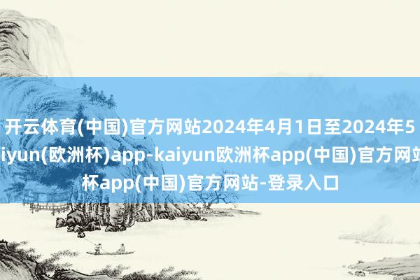 开云体育(中国)官方网站2024年4月1日至2024年5月23日-kaiyun(欧洲杯)app-kaiyun欧洲杯app(中国)官方网站-登录入口