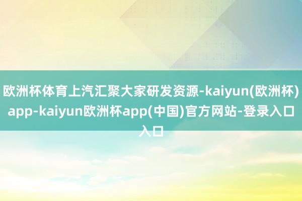 欧洲杯体育上汽汇聚大家研发资源-kaiyun(欧洲杯)app-kaiyun欧洲杯app(中国)官方网站-登录入口