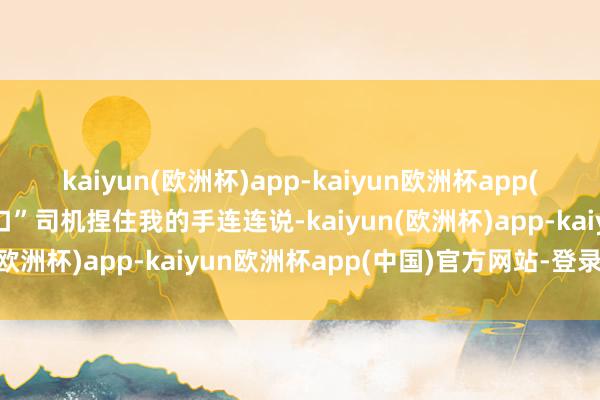 kaiyun(欧洲杯)app-kaiyun欧洲杯app(中国)官方网站-登录入口”司机捏住我的手连连说-kaiyun(欧洲杯)app-kaiyun欧洲杯app(中国)官方网站-登录入口