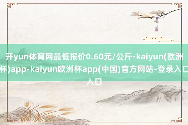 开yun体育网最低报价0.60元/公斤-kaiyun(欧洲杯)app-kaiyun欧洲杯app(中国)官方网站-登录入口