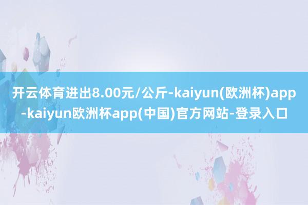 开云体育进出8.00元/公斤-kaiyun(欧洲杯)app-kaiyun欧洲杯app(中国)官方网站-登录入口