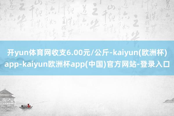 开yun体育网收支6.00元/公斤-kaiyun(欧洲杯)app-kaiyun欧洲杯app(中国)官方网站-登录入口