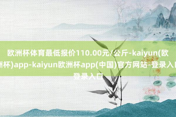 欧洲杯体育最低报价110.00元/公斤-kaiyun(欧洲杯)app-kaiyun欧洲杯app(中国)官方网站-登录入口