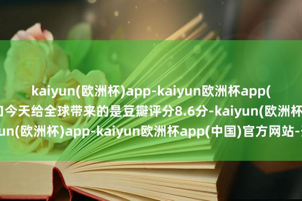 kaiyun(欧洲杯)app-kaiyun欧洲杯app(中国)官方网站-登录入口今天给全球带来的是豆瓣评分8.6分-kaiyun(欧洲杯)app-kaiyun欧洲杯app(中国)官方网站-登录入口