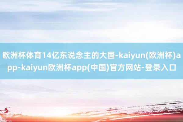 欧洲杯体育14亿东说念主的大国-kaiyun(欧洲杯)app-kaiyun欧洲杯app(中国)官方网站-登录入口