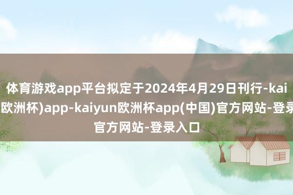 体育游戏app平台拟定于2024年4月29日刊行-kaiyun(欧洲杯)app-kaiyun欧洲杯app(中国)官方网站-登录入口