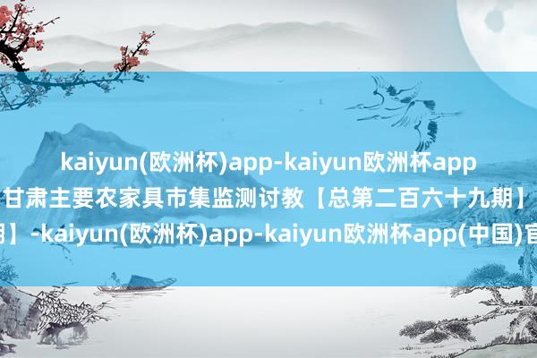 kaiyun(欧洲杯)app-kaiyun欧洲杯app(中国)官方网站-登录入口甘肃主要农家具市集监测讨教【总第二百六十九期】-kaiyun(欧洲杯)app-kaiyun欧洲杯app(中国)官方网站-登录入口