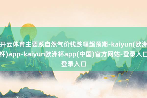 开云体育主要系自然气价钱跌幅超预期-kaiyun(欧洲杯)app-kaiyun欧洲杯app(中国)官方网站-登录入口