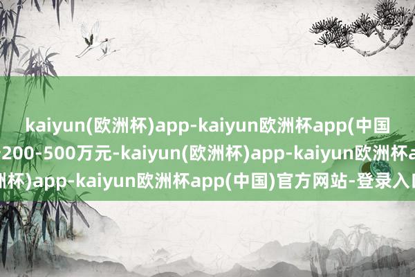 kaiyun(欧洲杯)app-kaiyun欧洲杯app(中国)官方网站-登录入口索赔200-500万元-kaiyun(欧洲杯)app-kaiyun欧洲杯app(中国)官方网站-登录入口