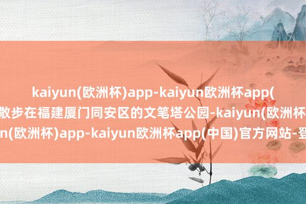 kaiyun(欧洲杯)app-kaiyun欧洲杯app(中国)官方网站-登录入口散步在福建厦门同安区的文笔塔公园-kaiyun(欧洲杯)app-kaiyun欧洲杯app(中国)官方网站-登录入口