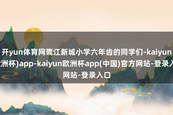 开yun体育网鹭江新城小学六年齿的同学们-kaiyun(欧洲杯)app-kaiyun欧洲杯app(中国)官方网站-登录入口