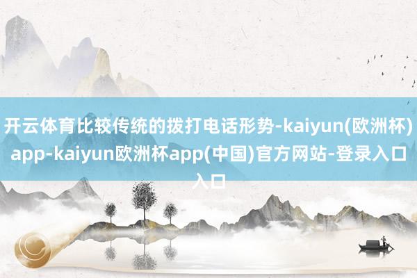 开云体育比较传统的拨打电话形势-kaiyun(欧洲杯)app-kaiyun欧洲杯app(中国)官方网站-登录入口