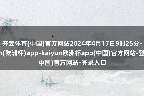 开云体育(中国)官方网站2024年4月17日9时25分-kaiyun(欧洲杯)app-kaiyun欧洲杯app(中国)官方网站-登录入口