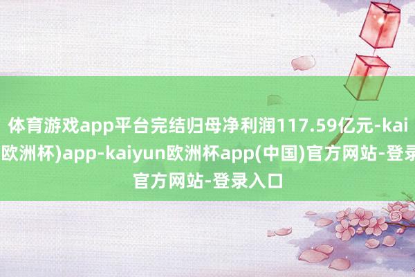 体育游戏app平台完结归母净利润117.59亿元-kaiyun(欧洲杯)app-kaiyun欧洲杯app(中国)官方网站-登录入口